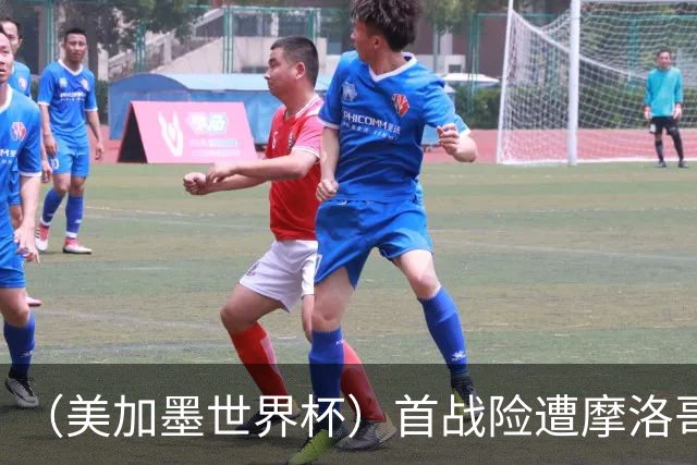 （美加墨世界杯）首战险遭摩洛哥“绝杀” “五星巴西”显颓势？